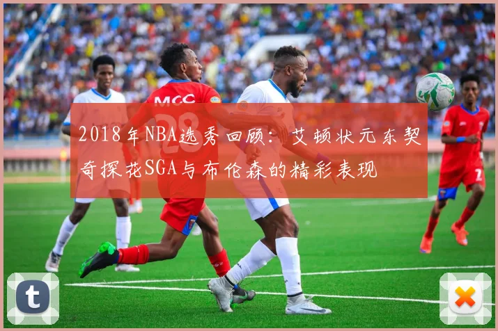2018年NBA选秀回顾：艾顿状元东契奇探花SGA与布伦森的精彩表现
