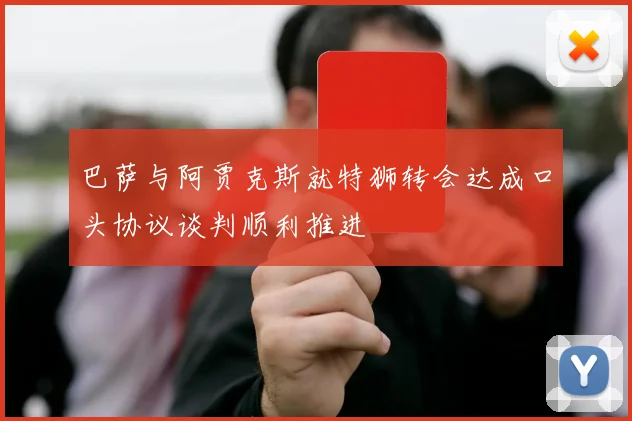 巴萨与阿贾克斯就特狮转会达成口头协议谈判顺利推进