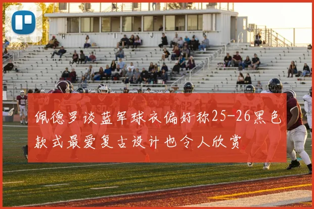 佩德罗谈蓝军球衣偏好称25-26黑色款式最爱复古设计也令人欣赏