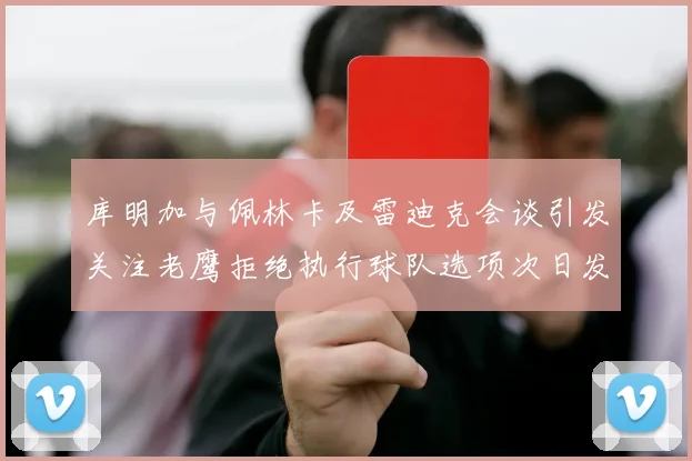 库明加与佩林卡及雷迪克会谈引发关注老鹰拒绝执行球队选项次日发生