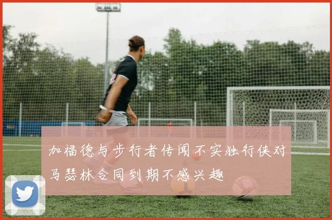 加福德与步行者传闻不实独行侠对马瑟林合同到期不感兴趣