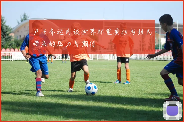 卢卡齐达内谈世界杯重要性与姓氏带来的压力与期待