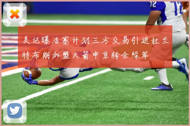 美记曝活塞计划三方交易引进杜兰特布朗加盟火箭申京转会绿军