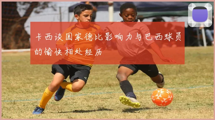 卡西谈国家德比影响力与巴西球员的愉快相处经历