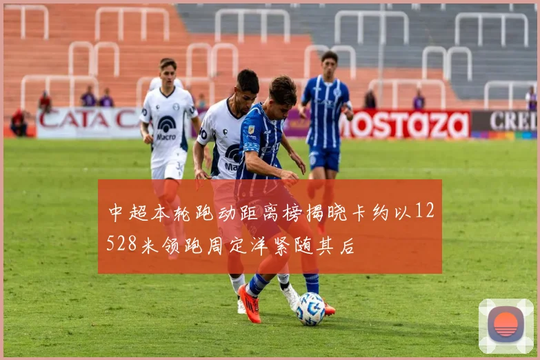 中超本轮跑动距离榜揭晓卡约以12528米领跑周定洋紧随其后