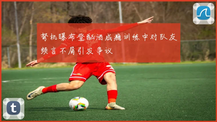 弩机曝布登酗酒成瘾训练中对队友频言不屑引发争议